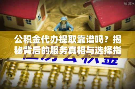 奉贤公积金代办提取靠谱吗？揭秘背后的服务真相与选择指南