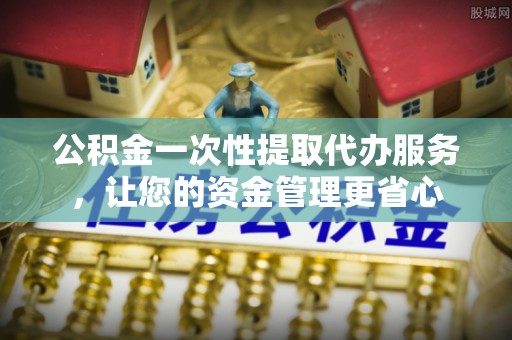 奉贤公积金一次性提取代办服务，让您的资金管理更省心