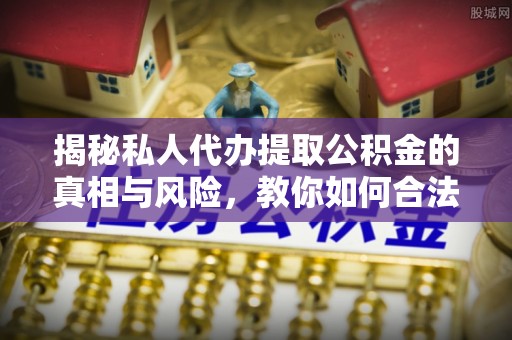 奉贤揭秘私人代办提取公积金的真相与风险，教你如何合法高效操作