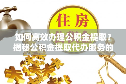 奉贤如何高效办理公积金提取？揭秘公积金提取代办服务的优势与注意事项