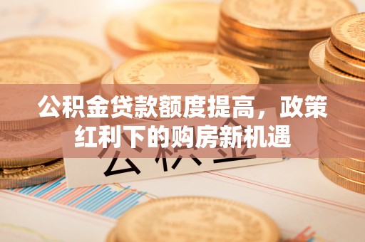 奉贤公积金贷款额度提高，政策红利下的购房新机遇