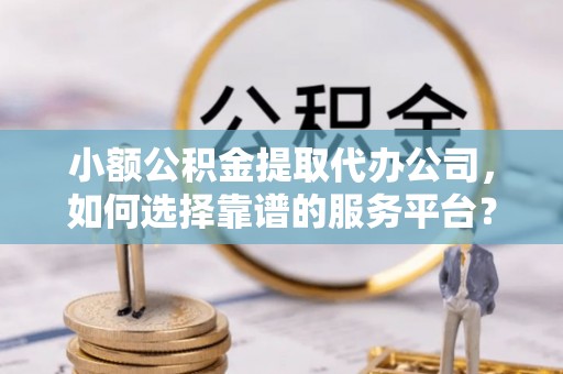 奉贤小额公积金提取代办公司，如何选择靠谱的服务平台？