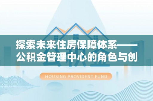 奉贤探索未来住房保障体系——公积金管理中心的角色与创新