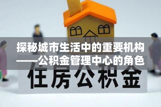 奉贤探秘城市生活中的重要机构——公积金管理中心的角色与意义