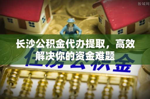 奉贤长沙公积金代办提取，高效解决你的资金难题