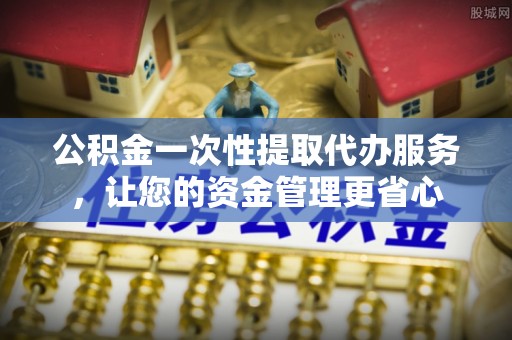 奉贤公积金一次性提取代办服务，让您的资金管理更省心