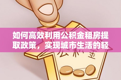 奉贤如何高效利用公积金租房提取政策，实现城市生活的轻松负担