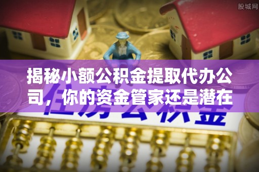 奉贤揭秘小额公积金提取代办公司，你的资金管家还是潜在风险？