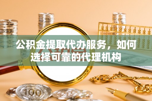 奉贤公积金提取代办服务，如何选择可靠的代理机构