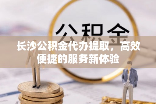 奉贤长沙公积金代办提取，高效便捷的服务新体验