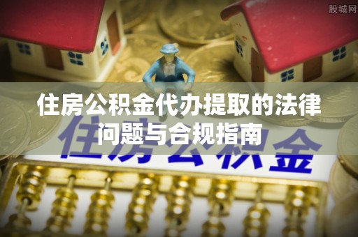 奉贤住房公积金代办提取的法律问题与合规指南